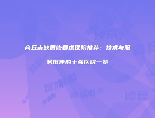 商丘市缺眉修复术医院推荐：技术与服务俱佳的十强医院一览
