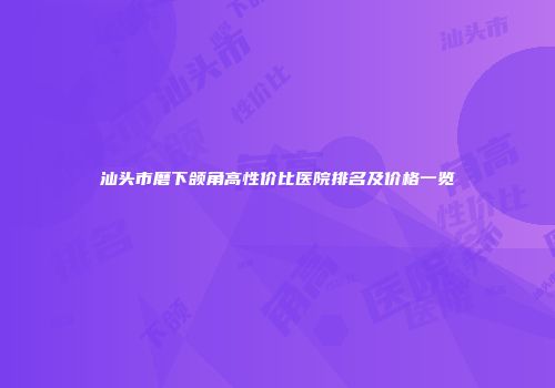汕头市磨下颌角高性价比医院排名及价格一览