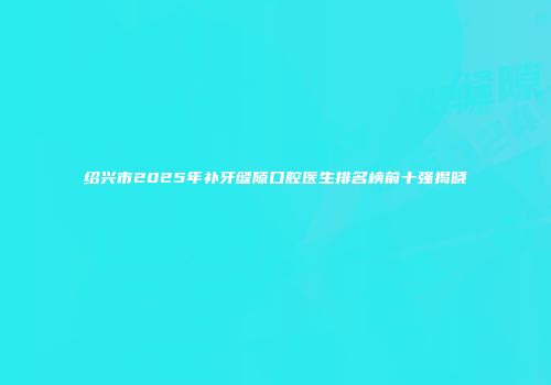 绍兴市2025年补牙缝隙口腔医生排名榜前十强揭晓