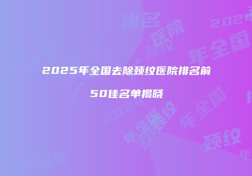 2025年全国去除颈纹医院排名前50佳名单揭晓