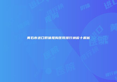 黄石市进口假体隆胸医院排行榜前十解析