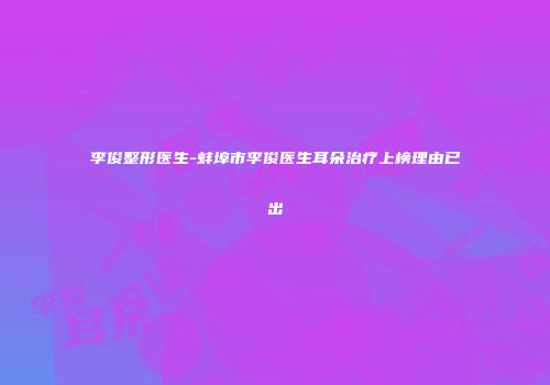 李俊整形医生-蚌埠市李俊医生耳朵治疗上榜理由已出