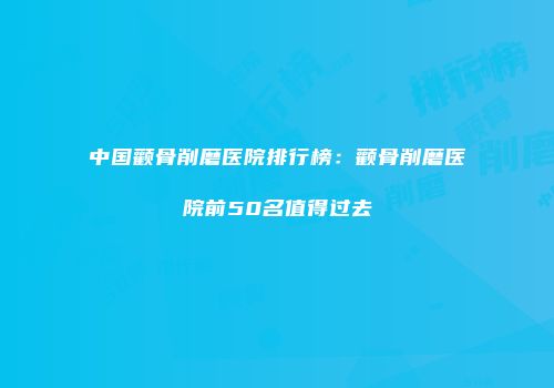中国颧骨削磨医院排行榜：颧骨削磨医院前50名值得过去