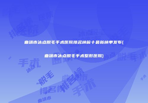 曲靖市冰点脱毛手术医院排名榜前十最新榜单发布(曲靖市冰点脱毛手术整形医院)