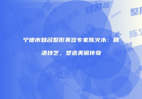 宁德市知名整形美容专家陈火木：精湛技艺，塑造美丽传奇