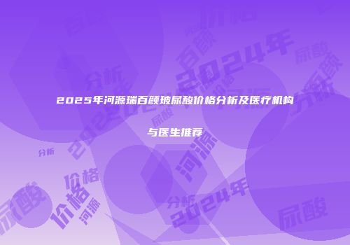 2025年河源瑞百颜玻尿酸价格分析及医疗机构与医生推荐