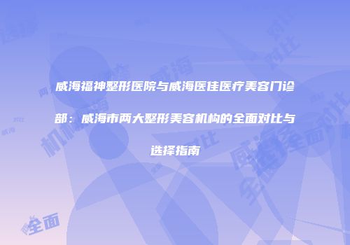 威海福神整形医院与威海医佳医疗美容门诊部：威海市两大整形美容机构的全面对比与选择指南
