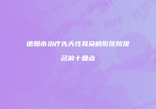 德阳市治疗先天性耳朵畸形医院排名前十盘点