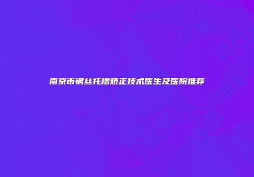 南京市钢丝托槽矫正技术医生及医院推荐