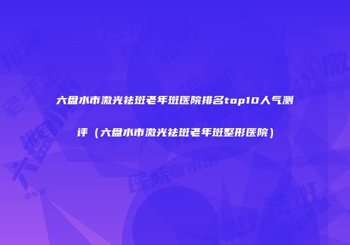 六盘水市激光祛斑老年斑医院排名top10人气测评（六盘水市激光祛斑老年斑整形医院）