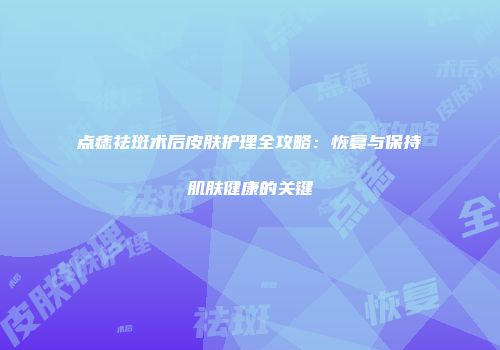 点痣祛斑术后皮肤护理全攻略：恢复与保持肌肤健康的关键