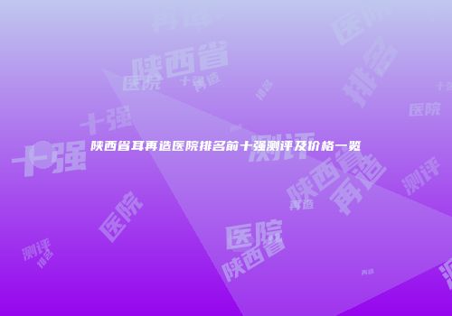 陕西省耳再造医院排名前十强测评及价格一览