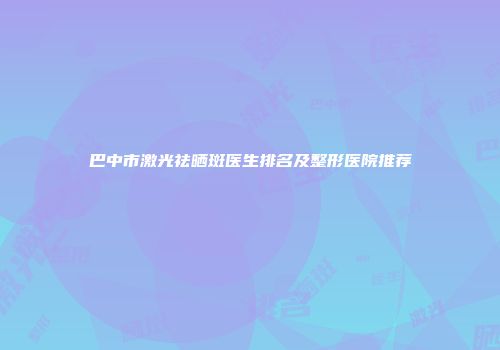 巴中市激光祛晒斑医生排名及整形医院推荐