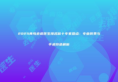 2025青岛去痣医生排名前十专家盘点：专业背景与手术特色解析