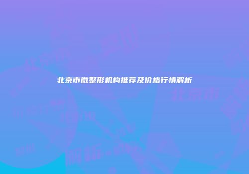 北京市微整形机构推荐及价格行情解析