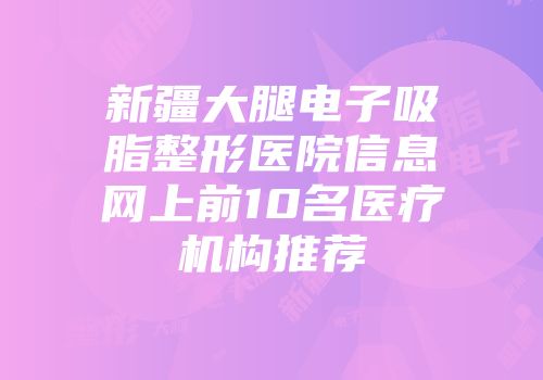 新疆大腿电子吸脂整形医院信息网上前10名医疗机构推荐