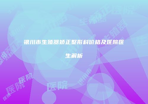 银川市生殖器矫正整形科价格及医院医生解析