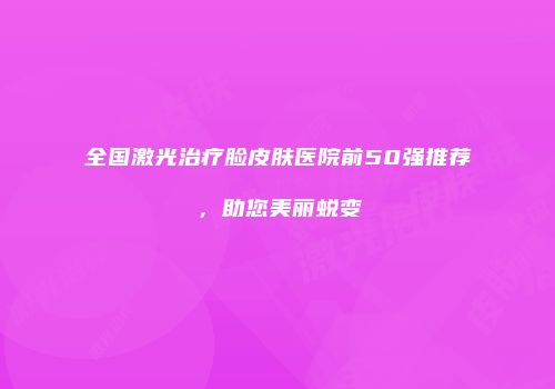 全国激光治疗脸皮肤医院前50强推荐，助您美丽蜕变
