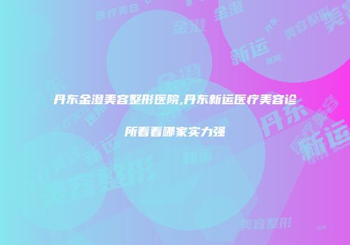 丹东金澄美容整形医院,丹东新运医疗美容诊所看看哪家实力强