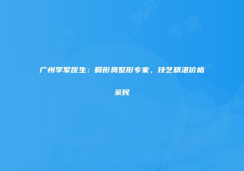 广州李军医生：畸形鼻整形专家，技艺精湛价格亲民