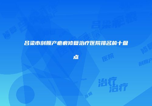 吕梁市剖腹产疤痕修复治疗医院排名前十盘点