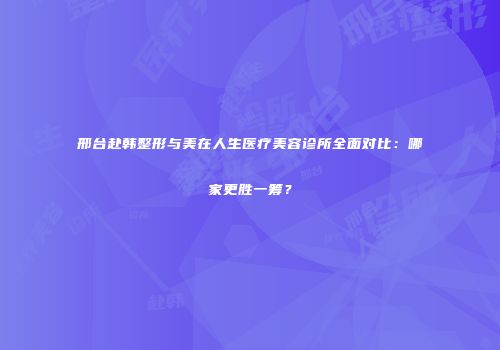 邢台赴韩整形与美在人生医疗美容诊所全面对比：哪家更胜一筹？