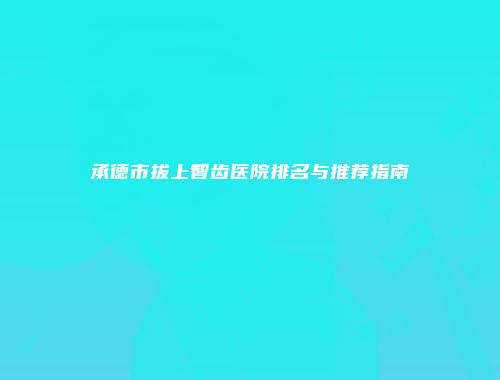 承德市拔上智齿医院排名与推荐指南