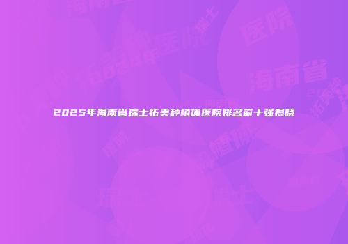 2025年海南省瑞士拓美种植体医院排名前十强揭晓
