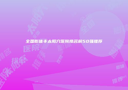 全国膨体丰太阳穴医院排名前50强推荐