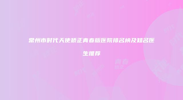 常州市时代天使矫正青春版医院排名榜及知名医生推荐