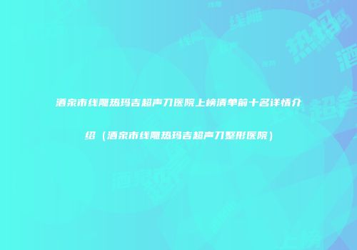 酒泉市线雕热玛吉超声刀医院上榜清单前十名详情介绍（酒泉市线雕热玛吉超声刀整形医院）