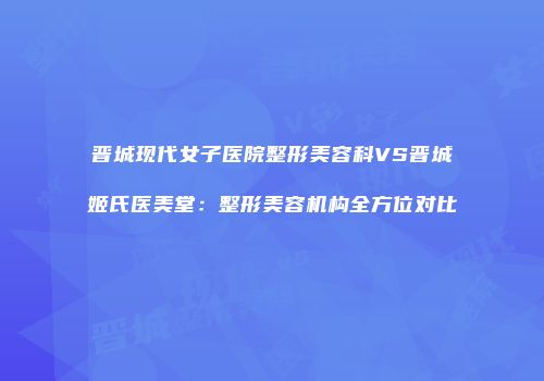晋城现代女子医院整形美容科VS晋城姬氏医美堂：整形美容机构全方位对比