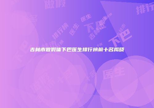 吉林市做假体下巴医生排行榜前十名揭晓