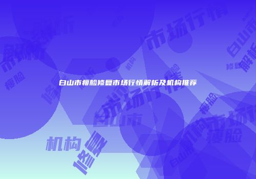 白山市瘦脸修复市场行情解析及机构推荐