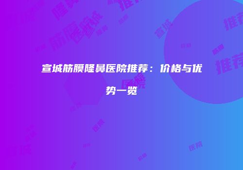 宣城筋膜隆鼻医院推荐：价格与优势一览