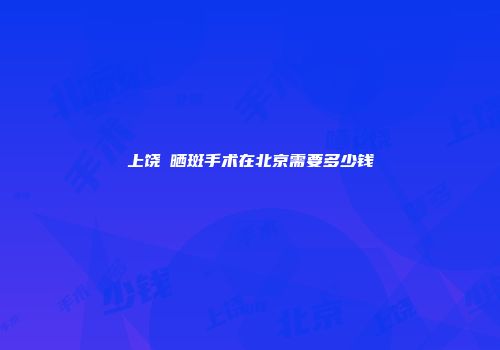 上饶袪晒斑手术在北京需要多少钱
