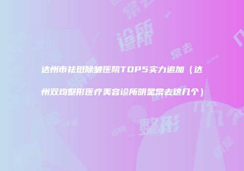 达州市祛斑除皱医院TOP5实力追加（达州双均整形医疗美容诊所明星常去这几个）