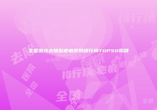 全国激光去除脸疤痕医院排行榜TOP50揭晓