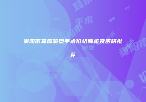 贵阳市耳廓畸型手术价格解析及医院推荐