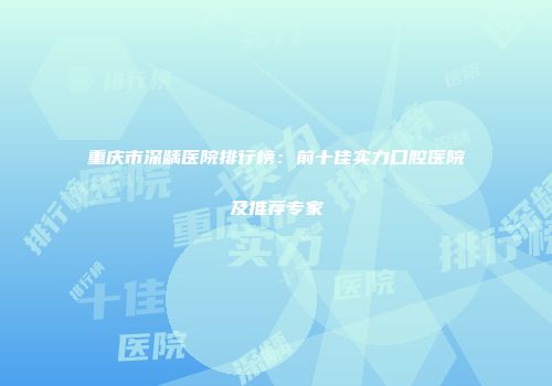 重庆市深龋医院排行榜：前十佳实力口腔医院及推荐专家