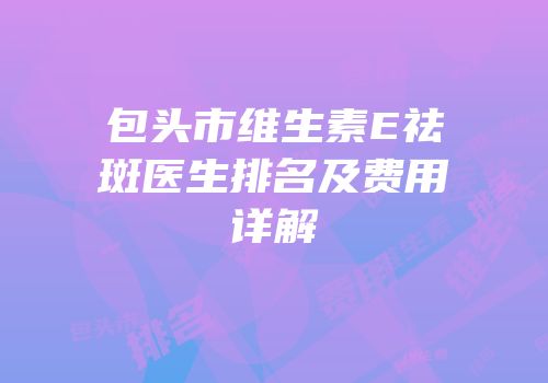包头市维生素E祛斑医生排名及费用详解