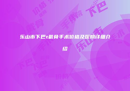 乐山市下巴t截骨手术价格及医院详细介绍