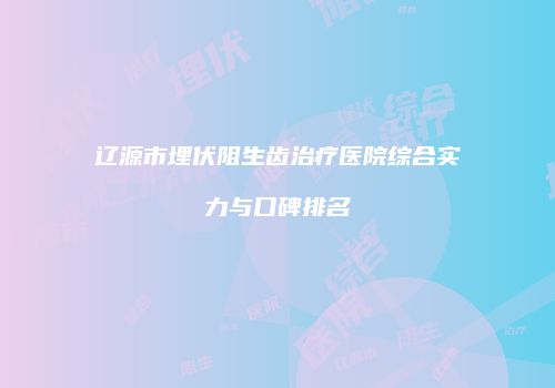 辽源市埋伏阻生齿治疗医院综合实力与口碑排名