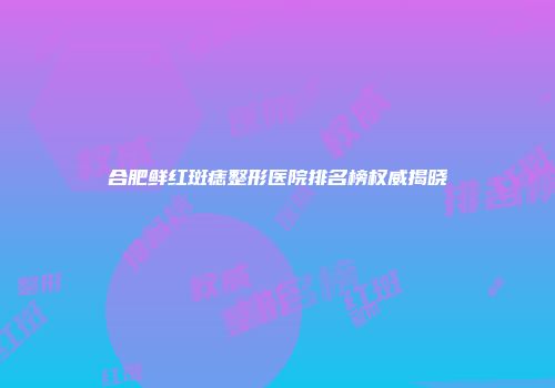 合肥鲜红斑痣整形医院排名榜权威揭晓