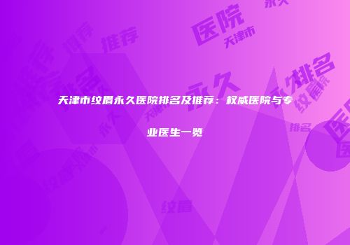 天津市纹眉永久医院排名及推荐：权威医院与专业医生一览