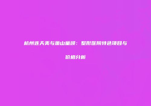 杭州连天美与萧山童颜：整形医院特色项目与价格分析