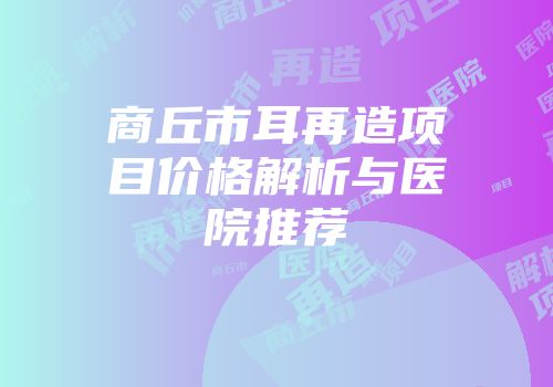 商丘市耳再造项目价格解析与医院推荐
