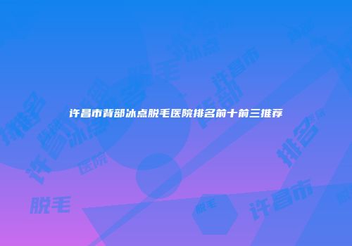 许昌市背部冰点脱毛医院排名前十前三推荐