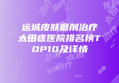 运城皮肤磨削治疗太田痣医院排名榜TOP10及详情