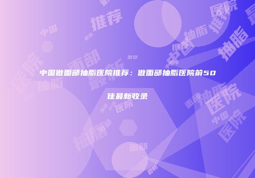 中国做面部抽脂医院推荐：做面部抽脂医院前50佳最新收录